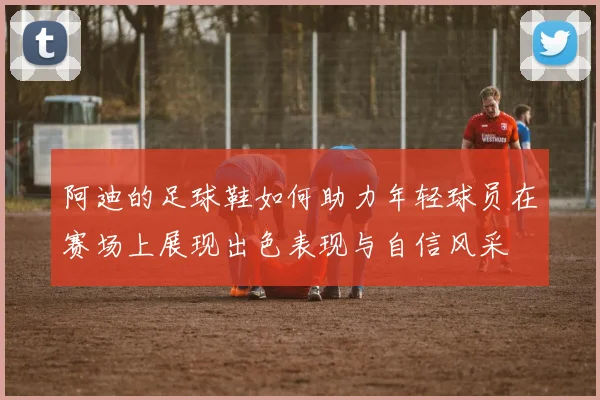 阿迪的足球鞋如何助力年轻球员在赛场上展现出色表现与自信风采
