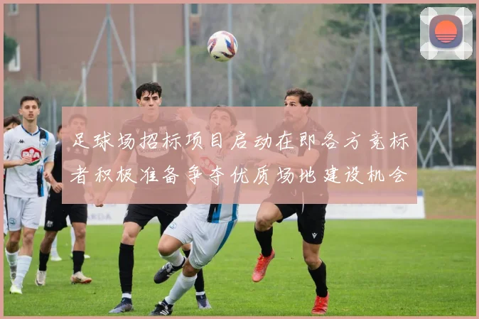 足球场招标项目启动在即各方竞标者积极准备争夺优质场地建设机会