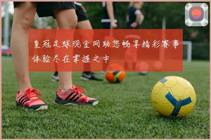 皇冠足球现金网助您畅享精彩赛事体验尽在掌握之中