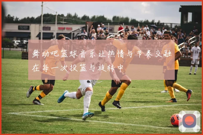 舞动吧篮球音乐让热情与节奏交融在每一次投篮与旋转中