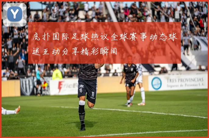 虎扑国际足球热议全球赛事动态球迷互动分享精彩瞬间