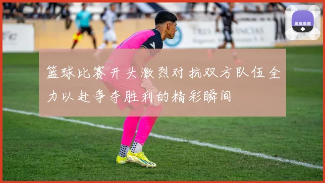 篮球比赛开头激烈对抗双方队伍全力以赴争夺胜利的精彩瞬间