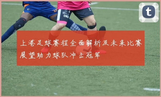 上港足球赛程全面解析及未来比赛展望助力球队冲击冠军