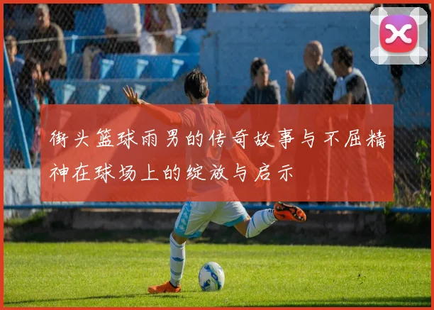 街头篮球雨男的传奇故事与不屈精神在球场上的绽放与启示