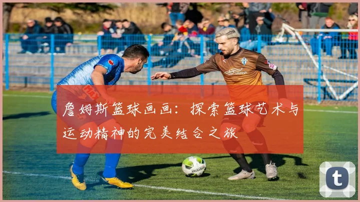 詹姆斯篮球画画：探索篮球艺术与运动精神的完美结合之旅