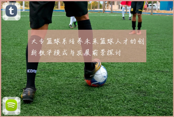 大专篮球系培养未来篮球人才的创新教学模式与发展前景探讨