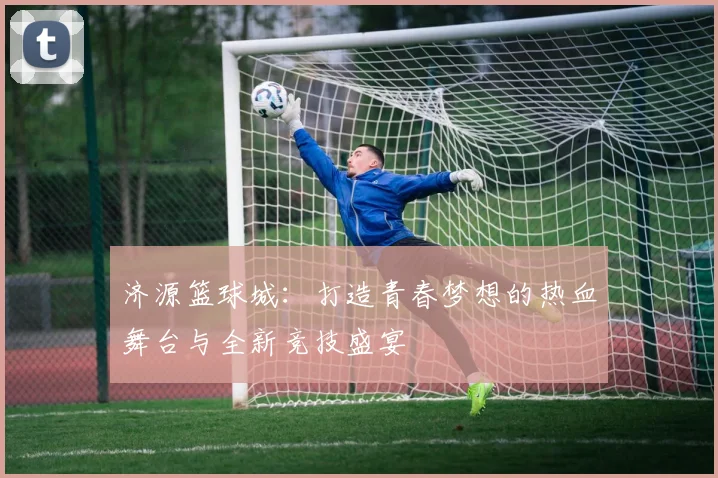 济源篮球城：打造青春梦想的热血舞台与全新竞技盛宴