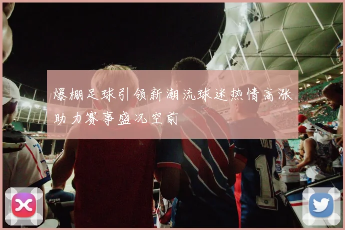 爆棚足球引领新潮流球迷热情高涨助力赛事盛况空前
