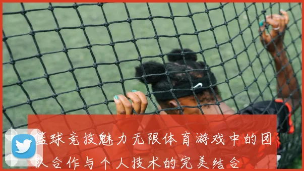 篮球竞技魅力无限体育游戏中的团队合作与个人技术的完美结合